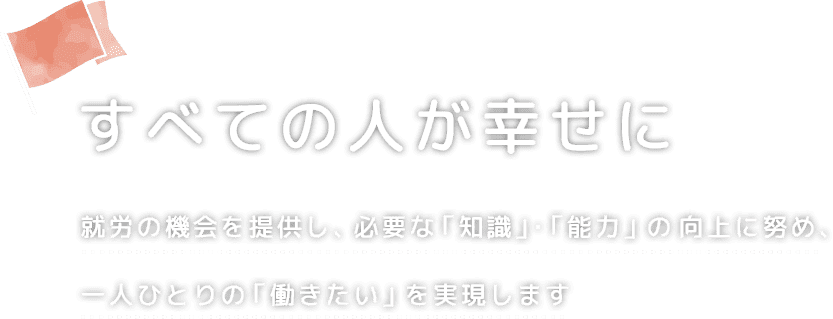 すべての人が幸せに 就労の機会を提供し、必要な「知識」・「能力」の向上に努め、一人ひとりの「働きたい」を実現します